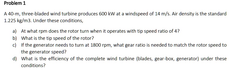 A 40-m, three-bladed wind turbine produces 600 kW at a windspeed of 14 m/s. Air density is the standard 1.225 kg/m3. Under these conditions,
a) At what rpm does the rotor turn when it operates with tip speed ratio of 4?
b) What is the tip speed of the rotor?
c) If the generator needs to turn at 1800 rpm, what gear ratio is needed to match the rotor speed to the generator speed?
d) What is the efficiency of the complete wind turbine (blades, gear-box, generator) under these conditions?