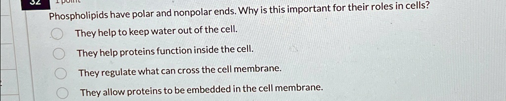 32
Phospholipids have polar and nonpolar ends. Why is this important for their roles in cells?
They help to keep water out of the cell.
They help proteins function inside the cell.
They regulate what can cross the cell membrane.
They allow proteins to be embedded in the cell membrane.