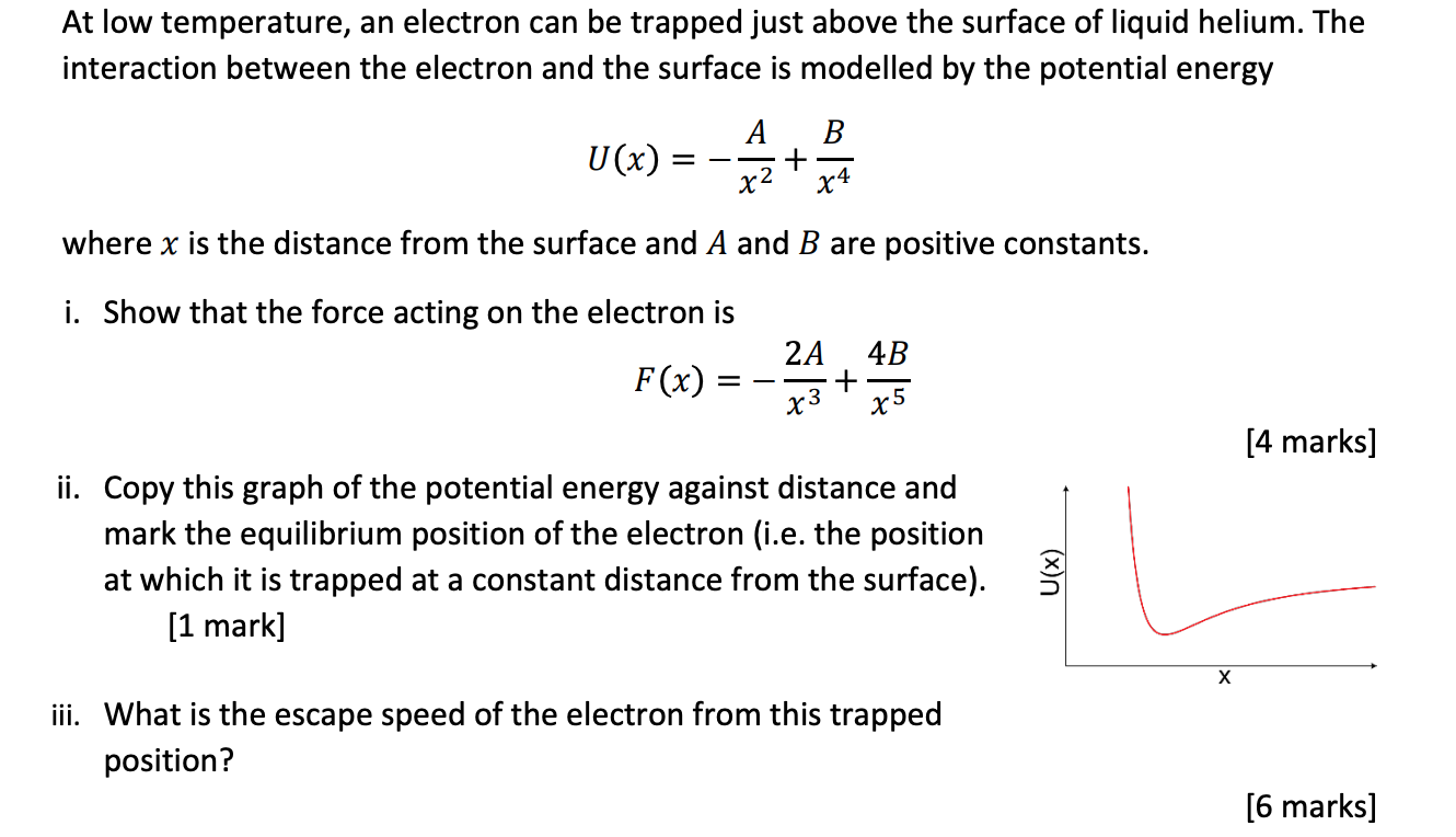 At low temperature, an electron can be trapped just above the surface of liquid helium. The interaction between the electron and the surface is modelled by the potential energy
U(x) = -A/x^2 + B/x^4
where x is the distance from the surface and A and B are positive constants.
i. Show that the force acting on the electron is
F(x) = -2A/x^3 + 4B/x^5
ii. Copy this graph of the potential energy against distance and mark the equilibrium position of the electron (i.e. the position at which it is trapped at a constant distance from the surface).
iii. What is the escape speed of the electron from this trapped position?