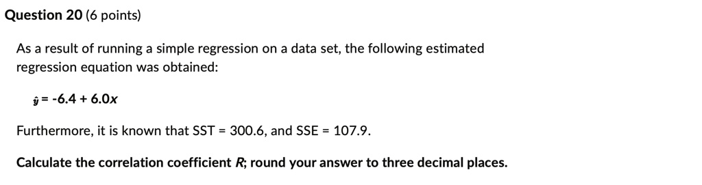 Question 20 (6 points)
As a result of running a simple regression on a data set, the following estimated
regression equation was obtained:
ŷ = -6.4 + 6.0x
Furthermore, it is known that SST = 300.6, and SSE = 107.9.
Calculate the correlation coefficient R; round your answer to three decimal places.