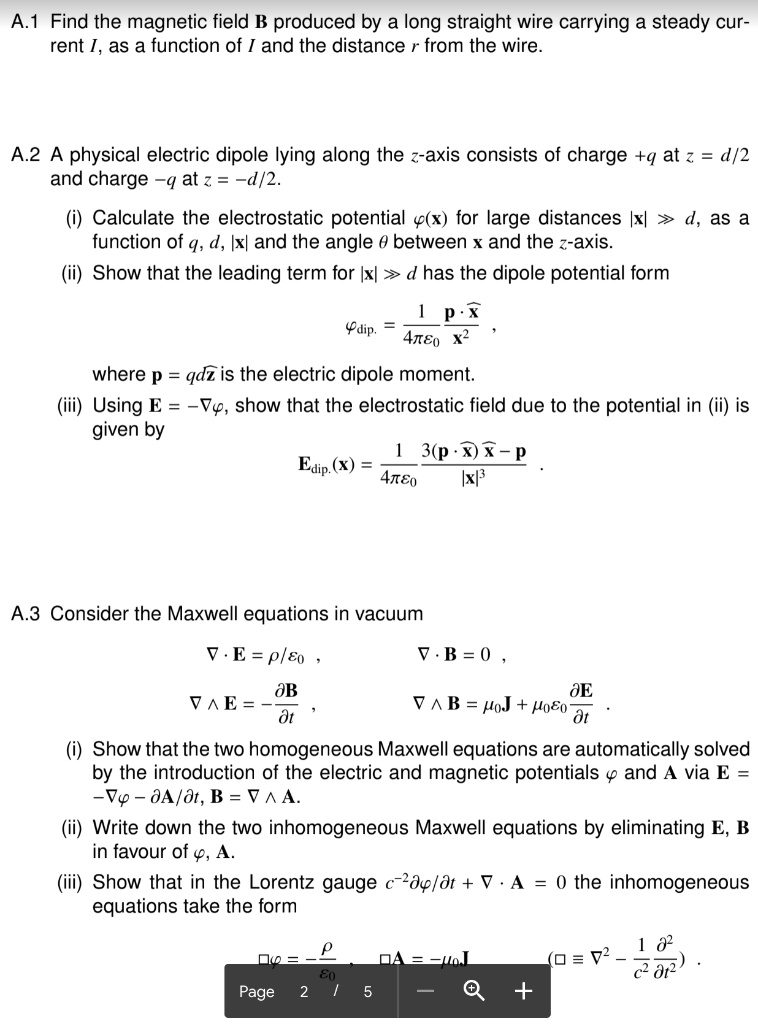 A.1 Find the magnetic field B produced by a long straight wire carrying a steady current I, as a function of I and the distance r from the wire.

A.2 A physical electric dipole lying along the z-axis consists of charge +q at z = d/2 and charge -q at z = -d/2.
(i) Calculate the electrostatic potential ?(x) for large distances |x| ? d, as a function of q, d, |x| and the angle ? between x and the z-axis.
(ii) Show that the leading term for |x| ? d has the dipole potential form
?dip. = (1 / 4??0) (p · x? / x²) ,
where p = qdz? is the electric dipole moment.
(iii) Using E = -??, show that the electrostatic field due to the potential in (ii) is given by
Edip.(x) = (1 / 4??0) (3(p · x?)x? - p) / |x|³ .

A.3 Consider the Maxwell equations in vacuum
? · E = ?/?0 ,
? · B = 0 ,
? ? E = -?B / ?t ,
? ? B = ?0J + ?0?0 (?E / ?t) .
(i) Show that the two homogeneous Maxwell equations are automatically solved by the introduction of the electric and magnetic potentials ? and A via E = -?? - ?A/?t, B = ? ? A.
(ii) Write down the two inhomogeneous Maxwell equations by eliminating E, B in favour of ?, A.
(iii) Show that in the Lorentz gauge c?²??/?t + ? · A = 0 the inhomogeneous equations take the form
?? = -?/?0 , ?A = -?0J (? ? ?² - (1/c²) (?² / ?t²)) .