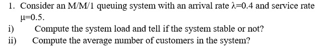1. Consider an M/M/1 queuing system with an arrival rate ??=0.4 and service rate ?=0.5.
i) Compute the system load and tell if the system stable or not?
ii) Compute the average number of customers in the system?