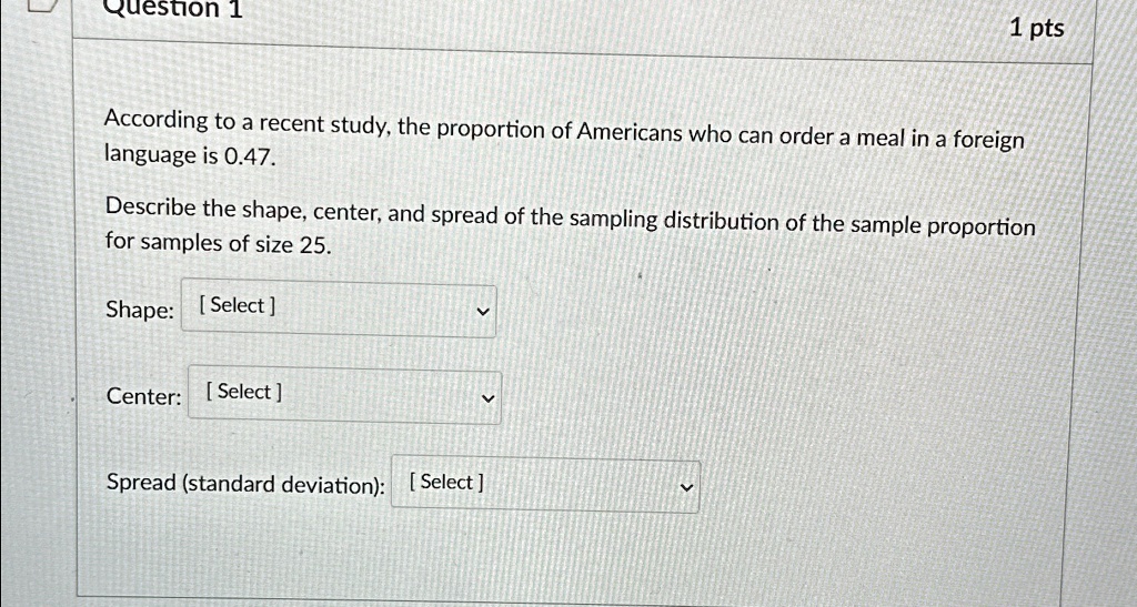 Question 1
1 pts
According to a recent study, the proportion of Americans who can order a meal in a foreign
language is 0.47.
Describe the shape, center, and spread of the sampling distribution of the sample proportion
for samples of size 25.
Shape: [Select]
Center: [Select]
Spread (standard deviation): [Select]