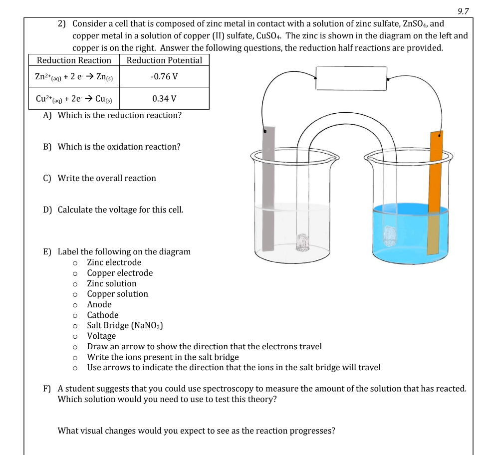 9.7
2) Consider a cell that is composed of zinc metal in contact with a solution of zinc sulfate, ZnSO4, and copper metal in a solution of copper (II) sulfate, CuSO4. The zinc is shown in the diagram on the left and copper is on the right. Answer the following questions, the reduction half reactions are provided.

Reduction Reaction     Reduction Potential 

Zn^2+(aq)+2 e^-→Zn(s)     -0.76  V 

Cu^2+(aq)+2 e^-→Cu(s)     0.34  V 


A) Which is the reduction reaction?
B) Which is the oxidation reaction?
C) Write the overall reaction
D) Calculate the voltage for this cell.
E) Label the following on the diagram
Zinc electrode
- Copper electrode
- Zinc solution
- Copper solution
- Anode
- Cathode
- Salt Bridge (NaNO3)
- Voltage
- Draw an arrow to show the direction that the electrons travel
- Write the ions present in the salt bridge
- Use arrows to indicate the direction that the ions in the salt bridge will travel
F) A student suggests that you could use spectroscopy to measure the amount of the solution that has reacted. Which solution would you need to use to test this theory?
What visual changes would you expect to see as the reaction progresses?