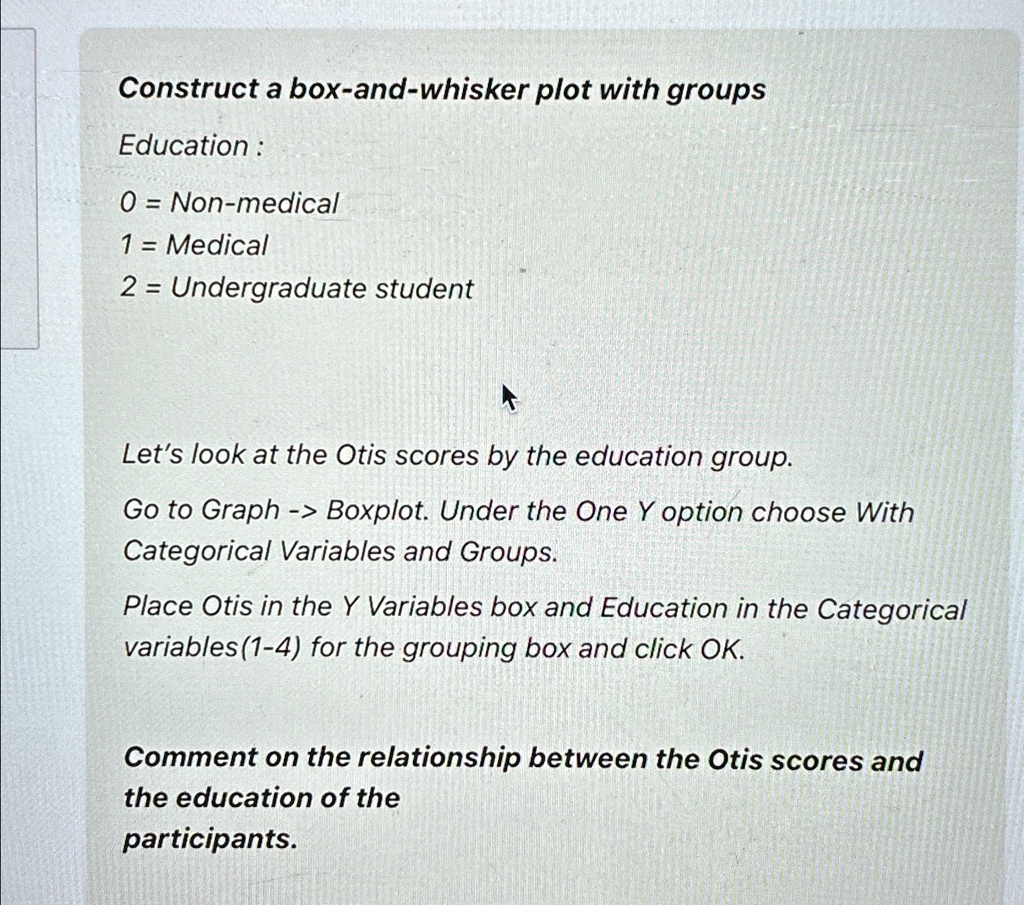 Construct a box-and-whisker plot with groups
Education:
0 = Non-medical
1 = Medical
2 = Undergraduate student

Let's look at the Otis scores by the education group.
Go to Graph -> Boxplot. Under the One Y option choose With
Categorical Variables and Groups.
Place Otis in the Y Variables box and Education in the Categorical
variables(1-4) for the grouping box and click OK.

Comment on the relationship between the Otis scores and
the education of the
participants.