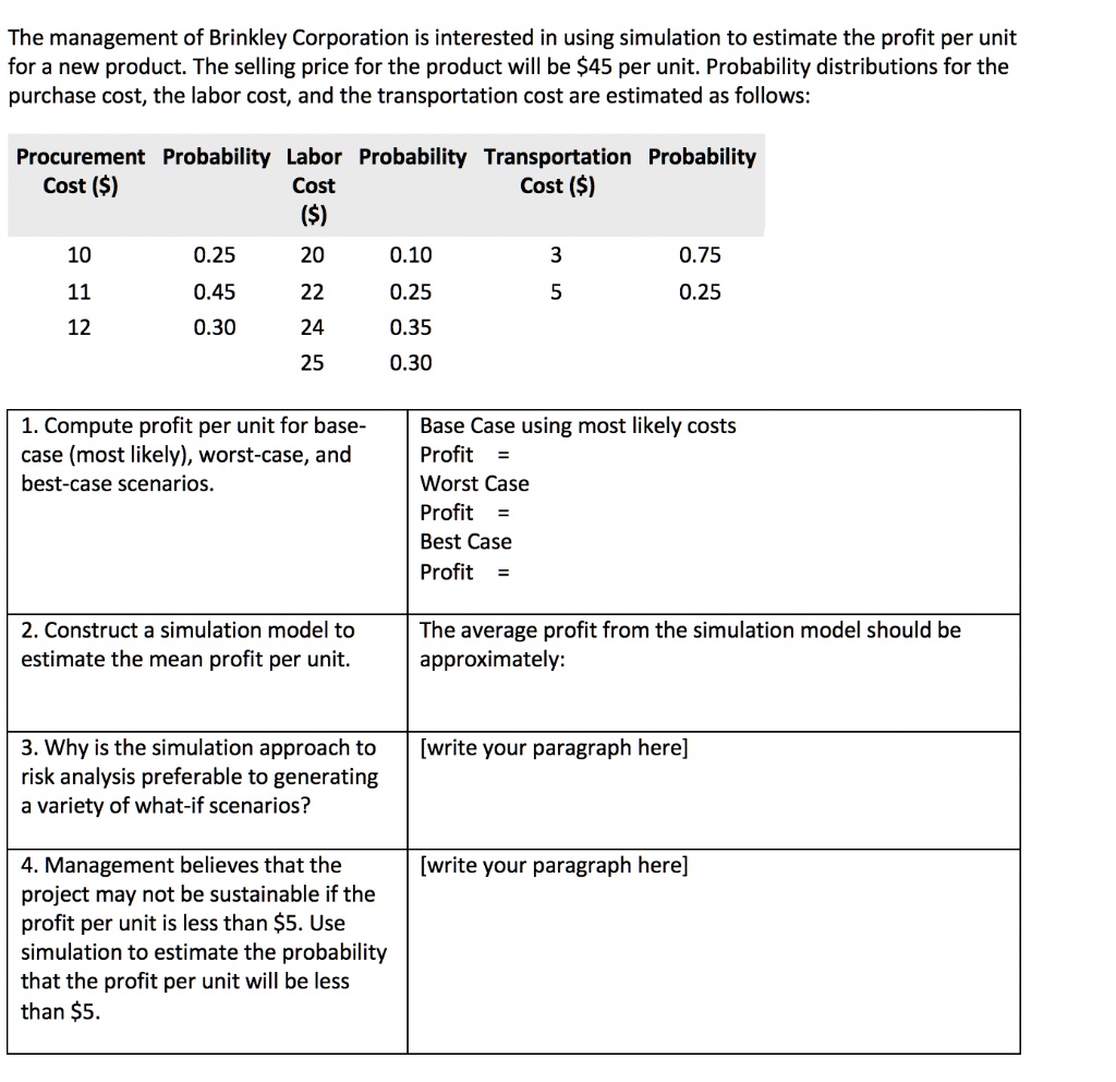 The management of Brinkley Corporation is interested in using simulation to estimate the profit per unit for a new product. The selling price for the product will be 45 per unit. Probability distributions for the purchase cost, the labor cost, and the transportation cost are estimated as follows:

Procurement Cost () Probability Labor Cost () Probability Transportation Cost () Probability
10 0.25 20 0.10 3 0.75
11 0.45 22 0.25 5 0.25
12 0.30 24 0.35
25 0.30

1. Compute profit per unit for base-case (most likely), worst-case, and best-case scenarios.
Base Case using most likely costs
Profit =
Worst Case
Profit =
Best Case
Profit =

2. Construct a simulation model to estimate the mean profit per unit.
The average profit from the simulation model should be approximately:

3. Why is the simulation approach to risk analysis preferable to generating a variety of what-if scenarios?
[write your paragraph here]

4. Management believes that the project may not be sustainable if the profit per unit is less than 5. Use simulation to estimate the probability that the profit per unit will be less than5.
[write your paragraph here]