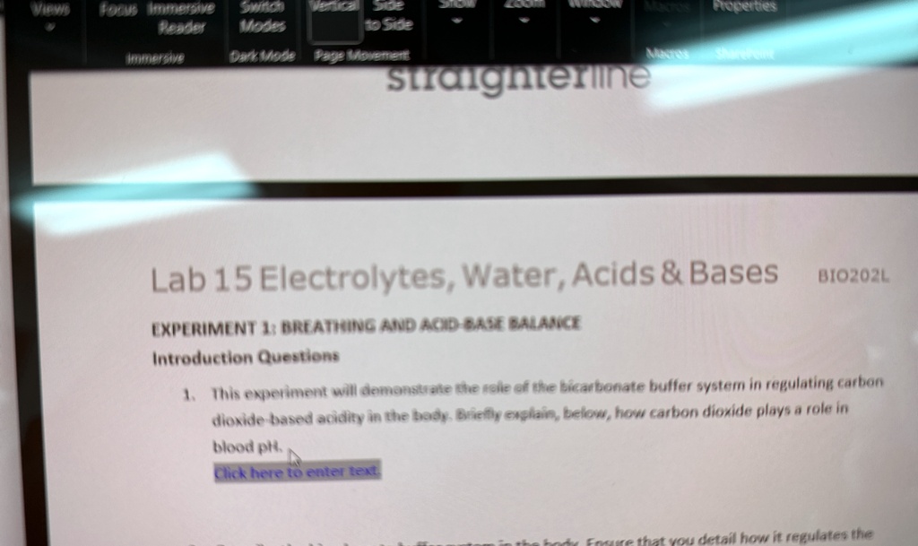 Lab 15 Electrolytes, Water, Acids     Bases
EXPERIMENT 1: BREATHING AND ACID-BASE BALANCE
Introduction Questions
BIO202L
1. This experiment will demonstrate the role of the bicarbonate buffer system in regulating carbon
dioxide-based acidity in the body. Briefly explain, below, how carbon dioxide plays a role in
blood pH.