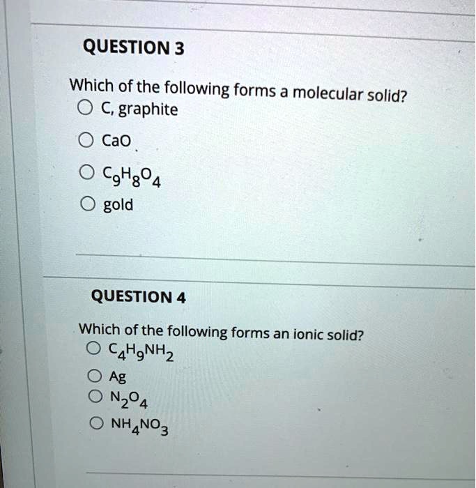 QUESTION 3
Which of the following forms a molecular solid?
C, graphite
CaO
C9H8O4
gold
QUESTION 4
Which of the following forms an ionic solid?
C4H9NH2
Ag
N2O4
NH4NO3