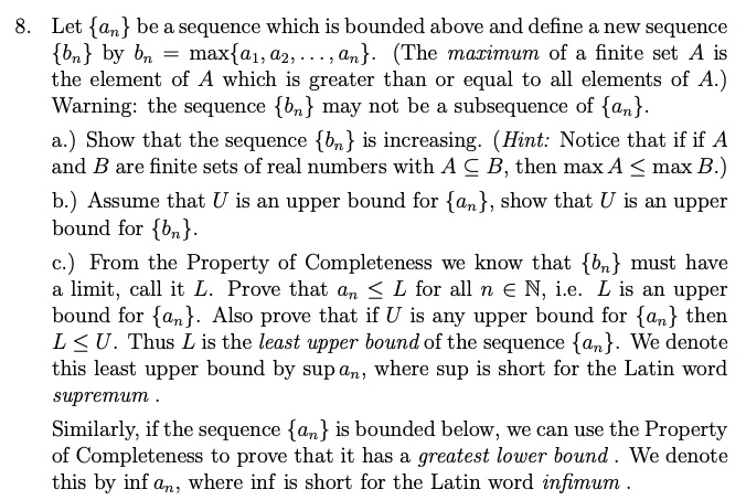 8. Let an be a sequence which is bounded above and define a new sequence bn by bn = maxa1, a2, ..., an. (The maximum of a finite set A is the element of A which is greater than or equal to all elements of A.) Warning: the sequence bn may not be a subsequence of an.
a.) Show that the sequence bn is increasing. (Hint: Notice that if if A and B are finite sets of real numbers with A ? B, then max A ? max B.)
b.) Assume that U is an upper bound for an, show that U is an upper bound for bn.
c.) From the Property of Completeness we know that bn must have a limit, call it L. Prove that an ? L for all n ? ?, i.e. L is an upper bound for an. Also prove that if U is any upper bound for an then L ? U. Thus L is the least upper bound of the sequence an. We denote this least upper bound by sup an, where sup is short for the Latin word supremum .
Similarly, if the sequence an is bounded below, we can use the Property of Completeness to prove that it has a greatest lower bound . We denote this by inf an, where inf is short for the Latin word infimum .