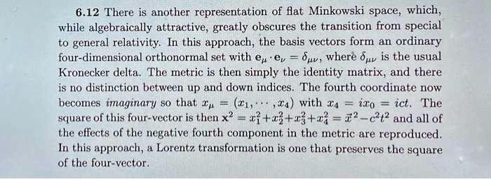 6.12 There is another representation of flat Minkowski space, which,
while algebraically attractive, greatly obscures the transition from special
to general relativity. In this approach, the basis vectors form an ordinary
four-dimensional orthonormal set with eμ· eν = δμν, where δμν is the usual
Kronecker delta. The metric is then simply the identity matrix, and there
is no distinction between up and down indices. The fourth coordinate now
becomes imaginary so that xμ = (x1, …, x4) with x4 = ix0 = ict. The
square of this four-vector is then x^2 = x1^2 + x2^2 + x3^2 + x4^2 = x^2 - c^2t^2 and all of
the effects of the negative fourth component in the metric are reproduced.
In this approach, a Lorentz transformation is one that preserves the square
of the four-vector.