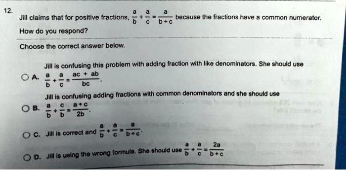 12.
Jill claims that for positive fractions, (a)/(b) + (a)/(c) = (a)/(b+c) because the fractions have a common numerator.
How do you respond?
Choose the correct answer below.
Jill is confusing this problem with adding fraction with like denominators. She should use
A. (a)/(b) + (a)/(c) = (ac + ab)/(bc)
Jill is confusing adding fractions with common denominators and she should use
B. (a)/(b) + (c)/(b) = (a+c)/(2b)
C. Jill is correct and (a)/(b) + (a)/(c) = (a)/(b+c)
D. Jill is using the wrong formula. She should use (a)/(b) + (a)/(c) = (2a)/(b+c)