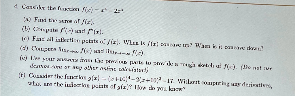 4. Consider the function f(x) = x^4 - 2x^3.
(a) Find the zeros of f(x).
(b) Compute f'(x) and f”(x).
(c) Find all inflection points of f(x). When is f(x) concave up? When is it concave down?
(d) Compute limx →∞ f(x) and limx → -∞ f(x).
(e) Use your answers from the previous parts to provide a rough sketch of f(x). (Do not use
desmos.com or any other online calculator!)
(f) Consider the function g(x) = (x+10)^4 - 2(x+10)^3 - 17. Without computing any derivatives,
what are the inflection points of g(x)? How do you know?