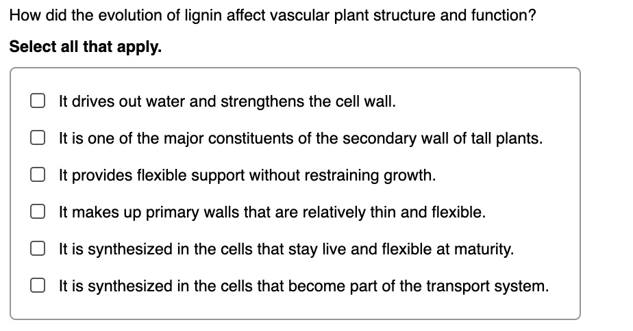 How did the evolution of lignin affect vascular plant structure and function?
Select all that apply.
It drives out water and strengthens the cell wall.
It is one of the major constituents of the secondary wall of tall plants.
It provides flexible support without restraining growth.
It makes up primary walls that are relatively thin and flexible.
It is synthesized in the cells that stay live and flexible at maturity.
It is synthesized in the cells that become part of the transport system.
