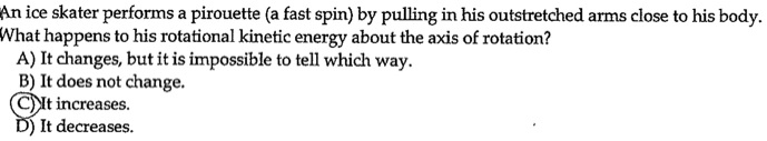 An ice skater performs a pirouette (a fast spin) by pulling in his outstretched arms close to his body.
What happens to his rotational kinetic energy about the axis of rotation?
A) It changes, but it is impossible to tell which way.
B) It does not change.
C) It increases.
D) It decreases.