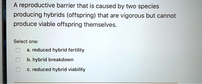 A reproductive barrier that is caused by two species producing hybrids (offspring) that are vigorous but cannot produce viable offspring themselves. Select one: a. reduced hybrid fertility b. hybrid breakdown c. reduced hybrid viability
