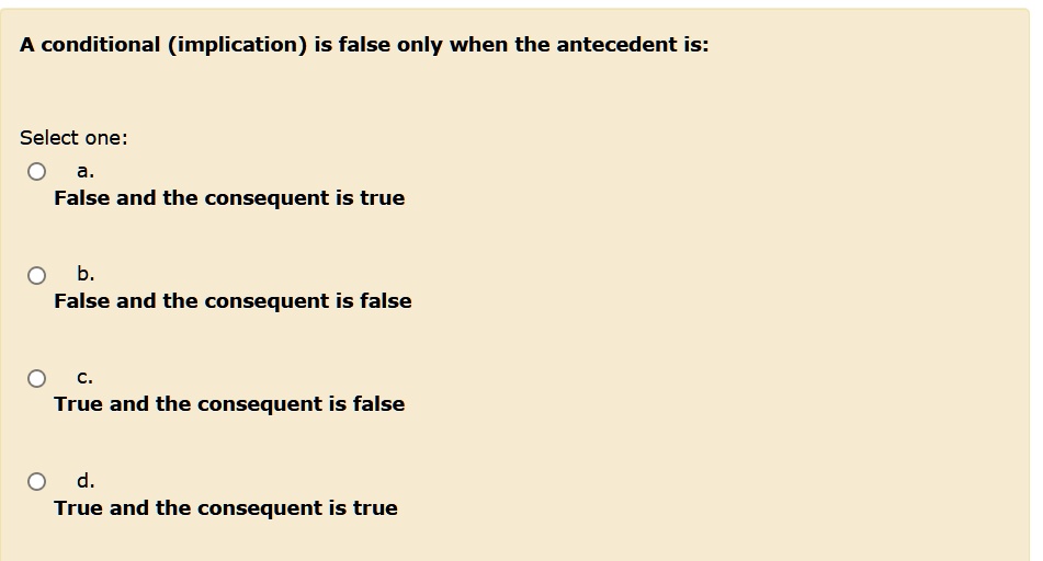 A conditional (implication) is false only when the antecedent is:

Select one:
a.
False and the consequent is true

b.
False and the consequent is false

c.
True and the consequent is false

d.
True and the consequent is true