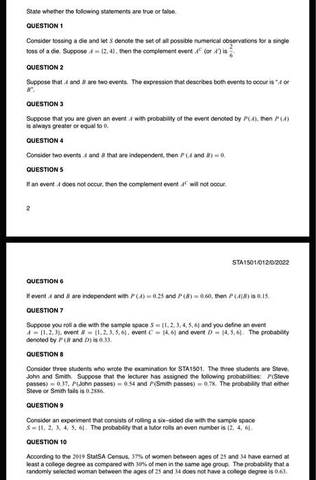 State whether the following statements are true or false.

QUESTION 1
Consider tossing a die and let S denote the set of all possible numerical observations for a single toss of a die. Suppose A = 2, 4, then the complement event AC (or A') is 2/6.

QUESTION 2
Suppose that A and B are two events. The expression that describes both events to occur is "A or B".

QUESTION 3
Suppose that you are given an event A with probability of the event denoted by P(A), then P(A) is always greater or equal to 0.

QUESTION 4
Consider two events A and B that are independent, then P(A and B) = 0.

QUESTION 5
If an event A does not occur, then the complement event AC will not occur.

QUESTION 6
If event A and B are independent with P(A) = 0.25 and P(B) = 0.60, then P(A|B) is 0.15.

QUESTION 7
Suppose you roll a die with the sample space S = 1, 2, 3, 4, 5, 6 and you define an event A = 1, 2, 3, event B = 1, 2, 3, 5, 6, event C = 4, 6 and event D = 4, 5, 6. The probability denoted by P(B and D) is 0.33.

QUESTION 8
Consider three students who wrote the examination for STA1501. The three students are Steve, John and Smith. Suppose that the lecturer has assigned the following probabilities: P(Steve passes) = 0.37, P(John passes) = 0.54 and P(Smith passes) = 0.78. The probability that either Steve or Smith fails is 0.2886.

QUESTION 9
Consider an experiment that consists of rolling a six-sided die with the sample space S = 1, 2, 3, 4, 5, 6. The probability that a tutor rolls an even number is 2, 4, 6.

QUESTION 10
According to the 2019 StatSA Census, 37% of women between ages of 25 and 34 have earned at least a college degree as compared with 30% of men in the same age group. The probability that a randomly selected woman between the ages of 25 and 34 does not have a college degree is 0.63.