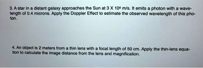 3. A star in a distant galaxy approaches the Sun at 3 X 10? m/s. It emits a photon with a wave-
length of 0.4 microns. Apply the Doppler Effect to estimate the observed wavelength of this pho-
ton.

4. An object is 2 meters from a thin lens with a focal length of 50 cm. Apply the thin-lens equa-
tion to calculate the image distance from the lens and magnification.