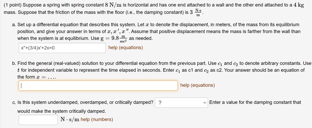 Suppose a spring with spring constant 8 N/m is horizontal and has one end attached to a wall and the other end attached to a 4 kg mass. Suppose that the friction of the mass with the floor (i.e., the damping constant) is 3 N·s/m.

a. Set up a differential equation that describes this system. Let x to denote the displacement, in meters, of the mass from its equilibrium position, and give your answer in terms of x, x', x”. Assume that positive displacement means the mass is farther from the wall than when the system is at equilibrium. Use g = 9.8 m/sec² as needed.
x”+(3/4)x'+2x=0

b. Find the general (real-valued) solution to your differential equation from the previous part. Use c1 and c2 to denote arbitrary constants. Use t for independent variable to represent the time elapsed in seconds. Enter c1 as c1 and c2 as c2. Your answer should be an equation of the form x = ....

c. Is this system underdamped, overdamped, or critically damped? Enter a value for the damping constant that would make the system critically damped.
N·s/m