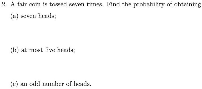 2. A fair coin is tossed seven times. Find the probability of obtaining
(a) seven heads;
(b) at most five heads;
(c) an odd number of heads.