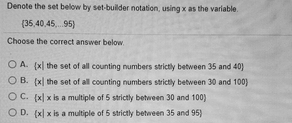 Denote the set below by set-builder notation, using x as the variable.
35,40,45,...95
Choose the correct answer below.
A. x| the set of all counting numbers strictly between 35 and 40
B. x| the set of all counting numbers strictly between 30 and 100
C. x| x is a multiple of 5 strictly between 30 and 100
D. x| x is a multiple of 5 strictly between 35 and 95