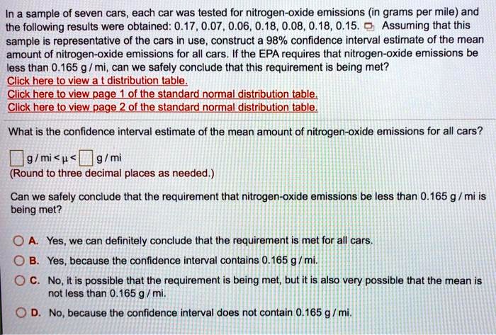 In a sample of seven cars, each car was tested for nitrogen-oxide emissions (in grams per mile) and the following results were obtained: 0.17, 0.07, 0.06, 0.18, 0.08, 0.18, 0.15. Assuming that this sample is representative of the cars in use, construct a 98% confidence interval estimate of the mean amount of nitrogen-oxide emissions for all cars. If the EPA requires that nitrogen-oxide emissions be less than 0.165 g / mi, can we safely conclude that this requirement is being met?

What is the confidence interval estimate of the mean amount of nitrogen-oxide emissions for all cars?
g / mi < ? < g / mi
(Round to three decimal places as needed.)

Can we safely conclude that the requirement that nitrogen-oxide emissions be less than 0.165 g / mi is being met?

A. Yes, we can definitely conclude that the requirement is met for all cars.
B. Yes, because the confidence interval contains 0.165 g / mi.
C. No, it is possible that the requirement is being met, but it is also very possible that the mean is not less than 0.165 g / mi.
D. No, because the confidence interval does not contain 0.165 g / mi.