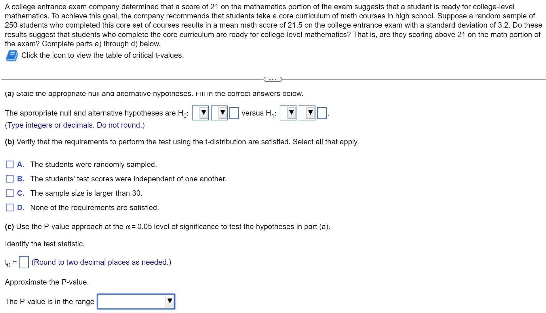 A college entrance exam company determined that a score of 21 on the mathematics portion of the exam suggests that a student is ready for college-level mathematics. To achieve this goal, the company recommends that students take a core curriculum of math courses in high school. Suppose a random sample of 250 students who completed this core set of courses results in a mean math score of 21.5 on the college entrance exam with a standard deviation of 3.2. Do these results suggest that students who complete the core curriculum are ready for college-level mathematics? That is, are they scoring above 21 on the math portion of the exam? Complete parts a) through d) below.
Click the icon to view the table of critical t-values.
(a) State the appropriate null and alternative hypotheses. Fill in the correct answers below.
The appropriate null and alternative hypotheses are H0: versus H1:.
(Type integers or decimals. Do not round.)
(b) Verify that the requirements to perform the test using the t-distribution are satisfied. Select all that apply.
A. The students were randomly sampled.
B. The students' test scores were independent of one another.
C. The sample size is larger than 30.
D. None of the requirements are satisfied.
(c) Use the P-value approach at the ? = 0.05 level of significance to test the hypotheses in part (a).
Identify the test statistic.
t0 = (Round to two decimal places as needed.)
Approximate the P-value.
The P-value is in the range