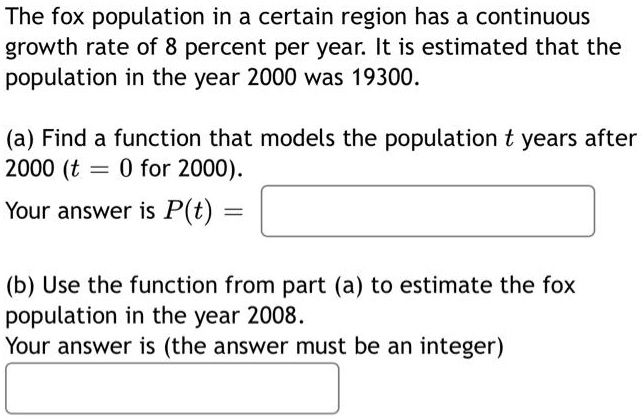 The fox population in a certain region has a continuous growth rate of 8 percent per year. It is estimated that the population in the year 2000 was 19300.
(a) Find a function that models the population t years after 2000 (t = 0 for 2000).
Your answer is P(t) = 
(b) Use the function from part (a) to estimate the fox population in the year 2008.
Your answer is (the answer must be an integer)