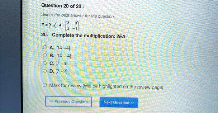 Select the best answer for the question.
E = [1 2] A = [[3, 0], [2, -1]]
20. Complete the multiplication: 2EA
A. [14 -4]
B. [14 4]
C. [7 -4]
D. [7 -2]