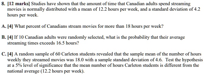8. [12 marks] Studies have shown that the amount of time that Canadian adults spend streaming
movies is normally distributed with a mean of 12.2 hours per week, and a standard deviation of 4.2
hours per week.

A. [4] What percent of Canadians stream movies for more than 18 hours per week?

B. [4] If 10 Canadian adults were randomly selected, what is the probability that their average
streaming times exceeds 16.5 hours?

C. [4] A random sample of 60 Carleton students revealed that the sample mean of the number of hours
weekly they streamed movies was 18.0 with a sample standard deviation of 4.6. Test the hypothesis
at a 5% level of significance that the mean number of hours Carleton students is different from the
national average (12.2 hours per week).