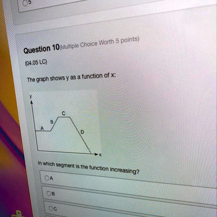 Question 10 (Multiple Choice Worth 5 points)
(04.05 LC)
The graph shows y as a function of x:
y
A
B
C
D
x
In which segment is the function increasing?
O A
O B
O C
