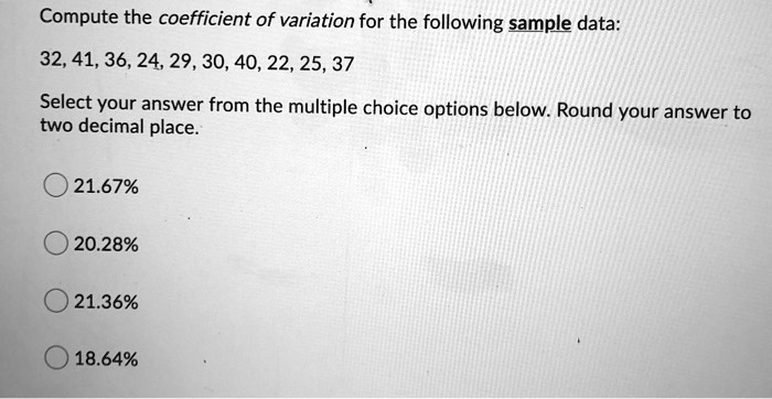 Compute the coefficient of variation for the following sample data:
32, 41, 36, 24, 29, 30, 40, 22, 25, 37
Select your answer from the multiple choice options below. Round your answer to two decimal place.
21.67%
20.28%
21.36%
18.64%