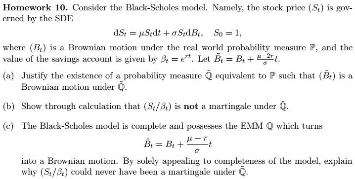 Consider the Black-Scholes model. Namely, the stock price (St) is governed by the SDE
dSt = ?Stdt + ?StdBt, S0 = 1,
where (Bt) is a Brownian motion under the real world probability measure P, and the value of the savings account is given by ?t = ert. Let ˜Bt = Bt + (?-2r)/? t.
(a) Justify the existence of a probability measure Q equivalent to P such that (˜Bt) is a Brownian motion under Q.
(b) Show through calculation that (St/?t) is not a martingale under Q.
(c) The Black-Scholes model is complete and possesses the EMM Q which turns
ˆBt = Bt + (?-r)/? t
into a Brownian motion. By solely appealing to completeness of the model, explain why (St/?t) could never have been a martingale under Q.