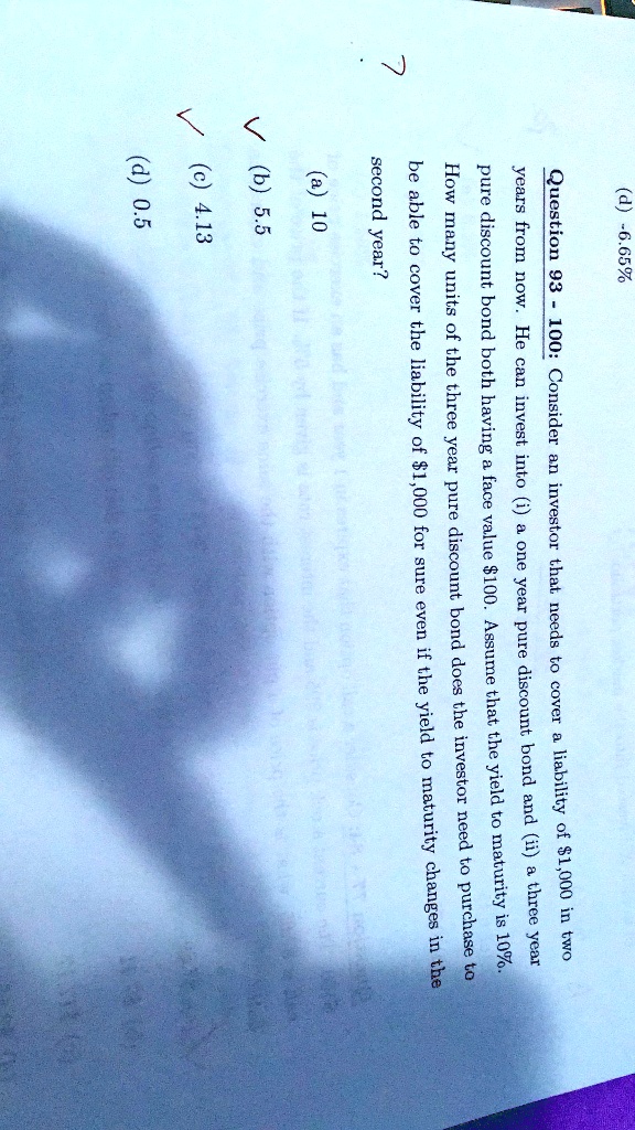 7
(d) -6.65%
Question 93 - 100: Consider an investor that needs to cover a liability of 1,000 in two
years from now. He can invest into (i) a one year pure discount bond and (ii) a three year
pure discount bond both having a face value100. Assume that the yield to maturity is 10%.
How many units of the three year pure discount bond does the investor need to purchase to
be able to cover the liability of 1,000 for sure even if the yield to maturity changes in the
second year?
(a) 10
? (b) 5.5
? (c) 4.13
(d) 0.5