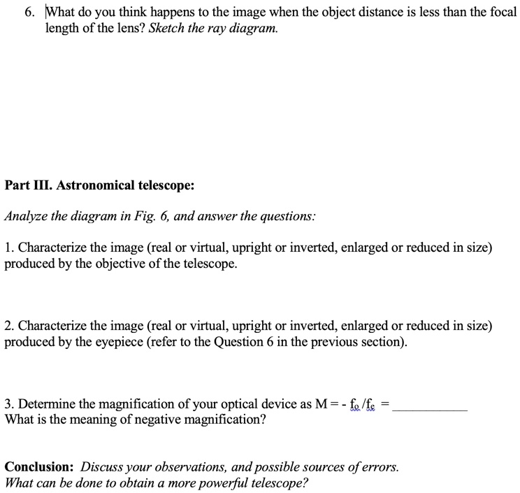 6. What do you think happens to the image when the object distance is less than the focal length of the lens? Sketch the ray diagram.

Part III. Astronomical telescope:

Analyze the diagram in Fig. 6, and answer the questions:

1. Characterize the image (real or virtual, upright or inverted, enlarged or reduced in size) produced by the objective of the telescope.

2. Characterize the image (real or virtual, upright or inverted, enlarged or reduced in size) produced by the eyepiece (refer to the Question 6 in the previous section).

3. Determine the magnification of your optical device as M = - fo /fe = 
What is the meaning of negative magnification?

Conclusion: Discuss your observations, and possible sources of errors.
What can be done to obtain a more powerful telescope?