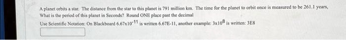 A planet orbits a star. The distance from the star to this planet is 791 million km. The time for the planet to orbit once is measured to be 261.1 years,
What is the period of this planet in Seconds? Round ONE place past the decimal
Use Scientific Notation: On Blackboard 6.67 × 10^-11 is written 6.67E-11, another example: 3 × 10^8 is written: 3E8
