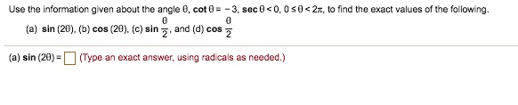 Use the information given about the angle ?, cot ? = -3, sec ? < 0, 0 ? ? < 2?, to find the exact values of the following.
(a) sin (2?), (b) cos (2?), (c) sin ?/2, and (d) cos ?/2
(a) sin (2?) = (Type an exact answer, using radicals as needed.)