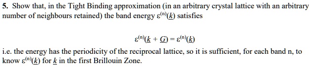 5. Show that, in the Tight Binding approximation (in an arbitrary crystal lattice with an arbitrary
number of neighbours retained) the band energy ε^(n)(k) satisfies
ε^(n)(k + G) = ε^(n)(k)
i.e. the energy has the periodicity of the reciprocal lattice, so it is sufficient, for each band n, to
know ε^(n)(k) for k in the first Brillouin Zone.