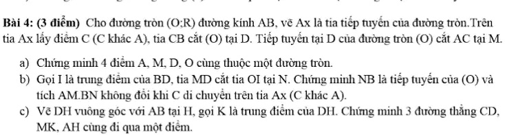 Bài 4: (3 ?i?m) Cho ???ng tròn (O;R) ???ng kính AB, v? Ax là tia ti?p tuy?n c?a ???ng tròn. Trên
tia Ax l?y ?i?m C (C khác A), tia CB c?t (O) t?i D. Ti?p tuy?n t?i D c?a ???ng tròn (O) c?t AC t?i M.
a) Ch?ng minh 4 ?i?m A, M, D, O cùng thu?c m?t ???ng tròn.
b) G?i I là trung ?i?m c?a BD, tia MD c?t tia OI t?i N. Ch?ng minh NB là ti?p tuy?n c?a (O) và
tích AM.BN không ??i khi C di chuy?n trên tia Ax (C khác A).
c) V? DH vuông góc v?i AB t?i H, g?i K là trung ?i?m c?a DH. Ch?ng minh 3 ???ng th?ng CD,
MK, AH cùng ?i qua m?t ?i?m.