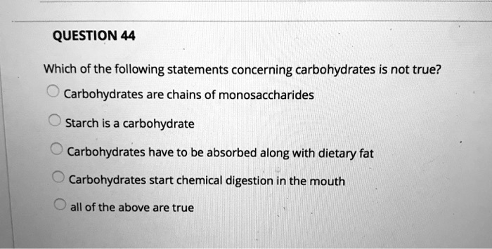 QUESTION 44
Which of the following statements concerning carbohydrates is not true?
Carbohydrates are chains of monosaccharides
Starch is a carbohydrate
Carbohydrates have to be absorbed along with dietary fat
Carbohydrates start chemical digestion in the mouth
all of the above are true
