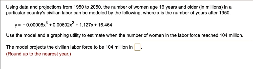Using data and projections from 1950 to 2050, the number of women age 16 years and older (in millions) in a particular country's civilian labor can be modeled by the following, where x is the number of years after 1950.

y = - 0.00008x^3 + 0.00602x^2 + 1.127x + 16.464

Use the model and a graphing utility to estimate when the number of women in the labor force reached 104 million.

The model projects the civilian labor force to be 104 million in .
(Round up to the nearest year.)