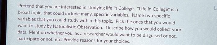 Pretend that you are interested in studying life in College. "Life in College" is a
broad topic, that could include many, specific variables. Name two specific
variables that you could study within this topic. Pick the ones that you would
want to study by Naturalistic Observation. Describe how you would collect your
data. Mention whether you, as a researcher would want to be disguised or not,
participate or not, etc. Provide reasons for your choices.