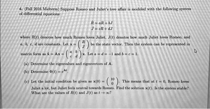 4. (Fall 2016 Midterm) Suppose Romeo and Juliet's love affair is modeled with the following system
of differential equations:
Ṙ = aR + bJ
J̇ = cR + dJ
where R(t) denotes how much Romeo loves Juliet, J(t) denotes how much Juliet loves Romeo, and
a, b, c, d are constants. Let x = 
    < p m a t r i x > be the state vector. Then the system can be represented in
matrix form as ẋ = Ax = 
    < p m a t r i x >
 x. Let a = d = -1 and b = c = 1.
(a) Determine the eigenvalues and eigenvectors of A.
(b) Determine Φ(t) = e^At.
(c) Let the initial condition be given as x(0) = 
    < p m a t r i x >. This means that at t = 0, Romeo loves
Juliet a lot, but Juliet feels neutral towards Romeo. Find the solution x(t). Is the system stable?
What are the values of R(t) and J(t) as t →∞?