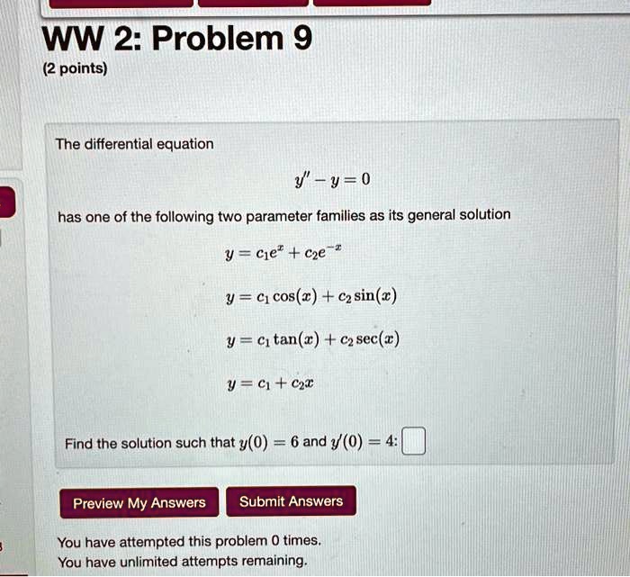 WW 2: Problem 9
(2 points)
The differential equation
y” - y = 0
has one of the following two parameter families as its general solution
y = c1e^x + c2e^-x
y = c1 cos(x) + c2 sin(x)
y = c1 tan(x) + c2 sec(x)
y = c1 + c2x
Find the solution such that y(0) = 6 and y'(0) = 4: