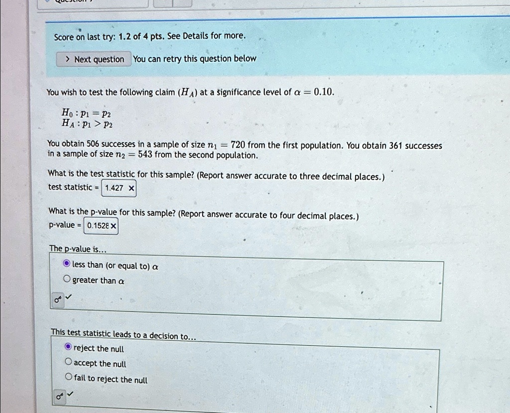 Score on last try: 1.2 of 4 pts. See Details for more.
> Next question You can retry this question below
You wish to test the following claim (HA) at a significance level of α = 0.10.
H0: p1 = p2
HA: p1 > p2
You obtain 506 successes in a sample of size n1 = 720 from the first population. You obtain 361 successes
in a sample of size n2 = 543 from the second population.
What is the test statistic for this sample? (Report answer accurate to three decimal places.)
test statistic = 1.427 X
What is the p-value for this sample? (Report answer accurate to four decimal places.)
p-value = 0.1528 ×
The p-value is...
less than (or equal to) α
greater than α
This test statistic leads to a decision to...
reject the null
accept the null
fail to reject the null