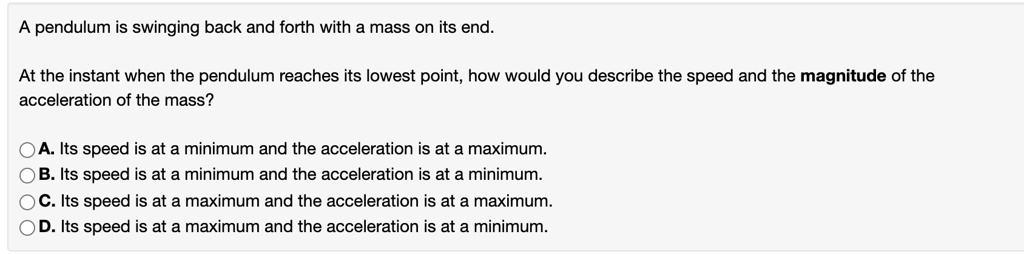 A pendulum is swinging back and forth with a mass on its end.
At the instant when the pendulum reaches its lowest point, how would you describe the speed and the magnitude of the
acceleration of the mass?
A. Its speed is at a minimum and the acceleration is at a maximum.
B. Its speed is at a minimum and the acceleration is at a minimum.
C. Its speed is at a maximum and the acceleration is at a maximum.
D. Its speed is at a maximum and the acceleration is at a minimum.
