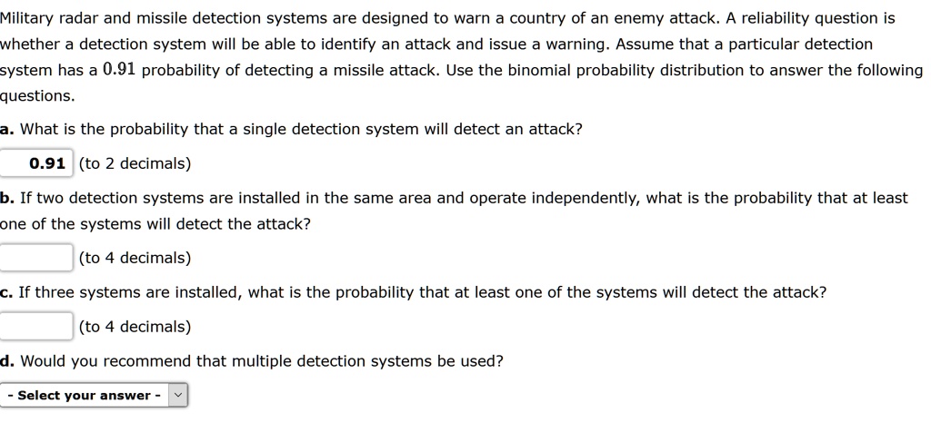 Military radar and missile detection systems are designed to warn a country of an enemy attack. A reliability question is whether a detection system will be able to identify an attack and issue a warning. Assume that a particular detection system has a 0.91 probability of detecting a missile attack. Use the binomial probability distribution to answer the following questions.

a. What is the probability that a single detection system will detect an attack?
0.91 (to 2 decimals)

b. If two detection systems are installed in the same area and operate independently, what is the probability that at least one of the systems will detect the attack?
(to 4 decimals)

c. If three systems are installed, what is the probability that at least one of the systems will detect the attack?
(to 4 decimals)

d. Would you recommend that multiple detection systems be used?
- Select your answer -