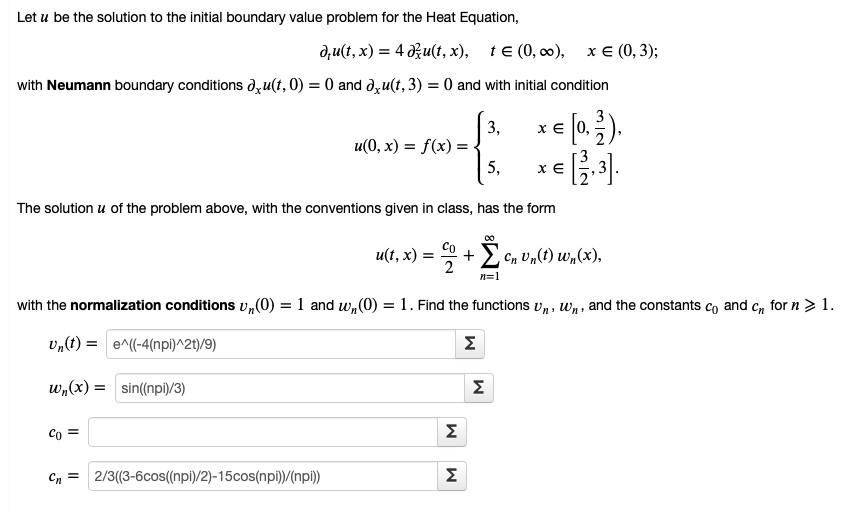 Let u be the solution to the initial boundary value problem for the Heat Equation,
??u(t, x) = 4 ?²?u(t, x), t ? (0, ?), x ? (0, 3);
with Neumann boundary conditions ??u(t, 0) = 0 and ??u(t, 3) = 0 and with initial condition
u(0, x) = f(x) = 
3, x ? [0, 3/2),
5, x ? [3/2, 3].
The solution u of the problem above, with the conventions given in class, has the form
u(t, x) = c?/2 + ?[n=1,?] c? v?(t) w?(x),
with the normalization conditions v?(0) = 1 and w?(0) = 1. Find the functions v?, w?, and the constants c? and c? for n ? 1.
v?(t) = e^((-4(npi)^2t)/9)
w?(x) = sin((npi)/3)
c? = 
c? = 2/3((3-6cos((npi)/2)-15cos(npi))/(npi))