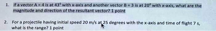 1. If a vector A = 4 is at 43° with x-axis and another vector B = 3 is at 20º with x-axis, what are the
magnitude and direction of the resultant vector? 1 point
2. For a projectile having initial speed 20 m/s at 25 degrees with the x-axis and time of flight 7 s,
what is the range? 1 point