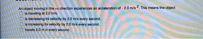 An object moving in the +x direction experiences an acceleration of - 2.0 m/s². This means the object
is traveling at 2.0 m/s.
is decreasing its velocity by 2.0 m/s every second.
is increasing its velocity by 2.0 m/s every second.
travels 2.0 m in every second.